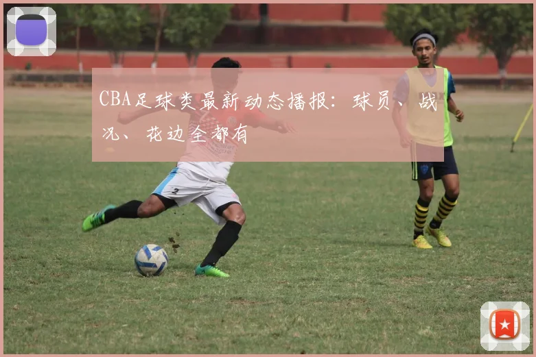 CBA足球类最新动态播报：球员、战况、花边全都有