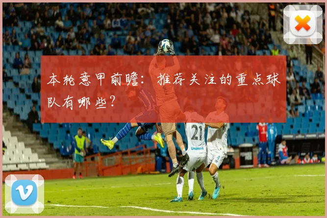 本轮意甲前瞻：推荐关注的重点球队有哪些？