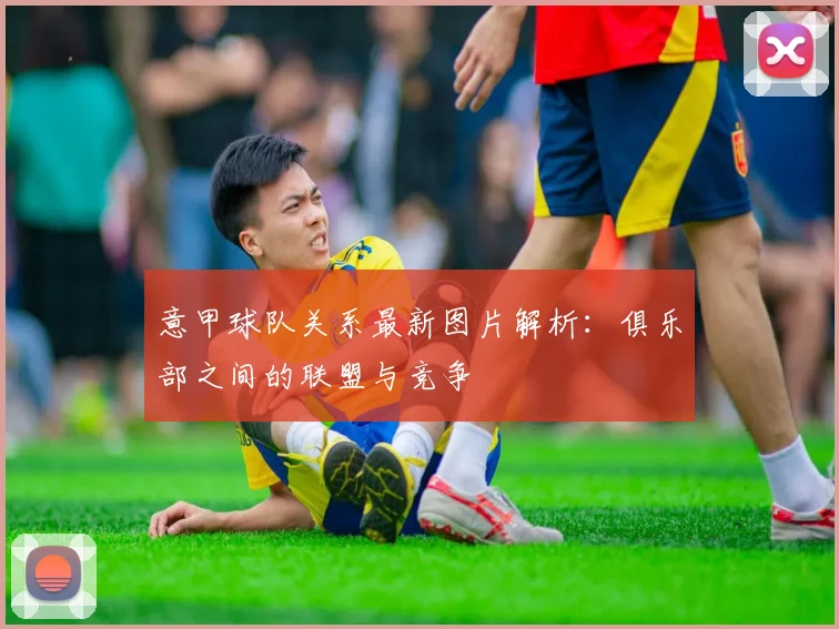 意甲球队关系最新图片解析：俱乐部之间的联盟与竞争
