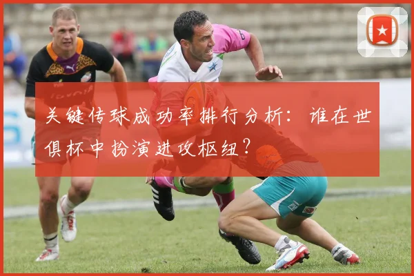 关键传球成功率排行分析：谁在世俱杯中扮演进攻枢纽？