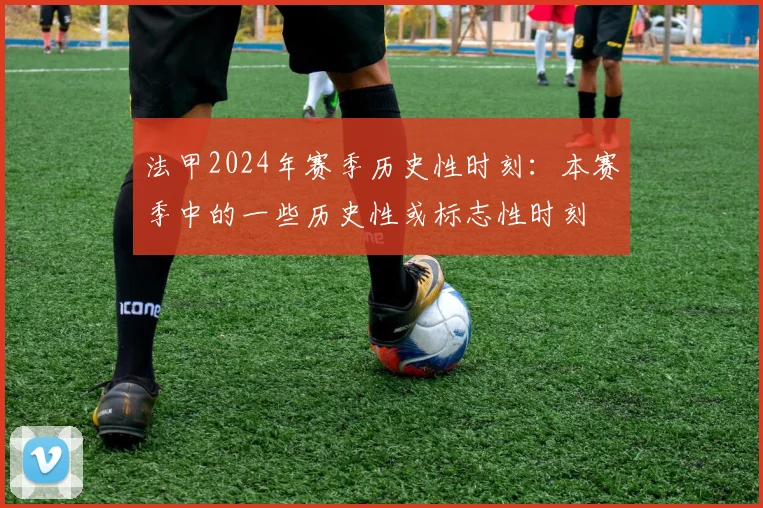 法甲2024年赛季历史性时刻：本赛季中的一些历史性或标志性时刻